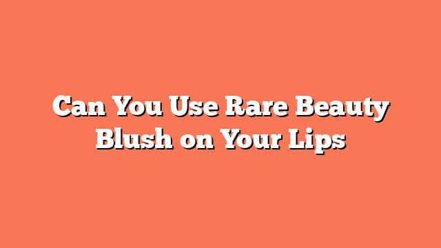 Can You Use Rare Beauty Blush on Your Lips