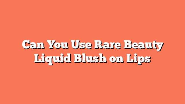 Can You Use Rare Beauty Liquid Blush on Lips