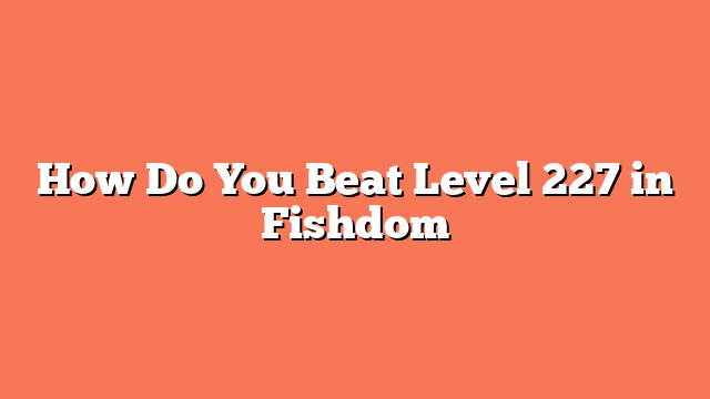 How Do You Beat Level 227 in Fishdom