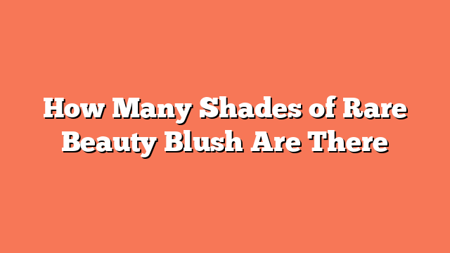 How Many Shades of Rare Beauty Blush Are There