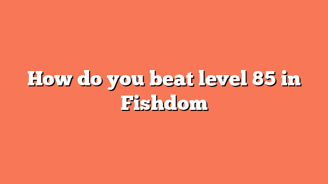 How do you beat level 85 in Fishdom