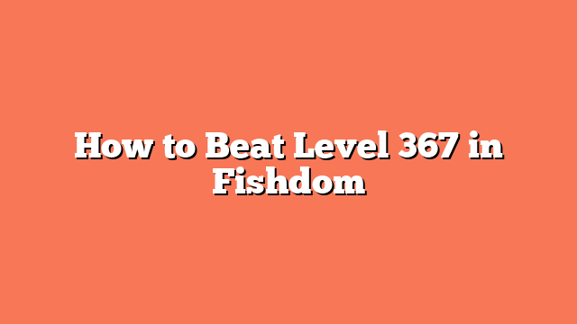 How to Beat Level 367 in Fishdom