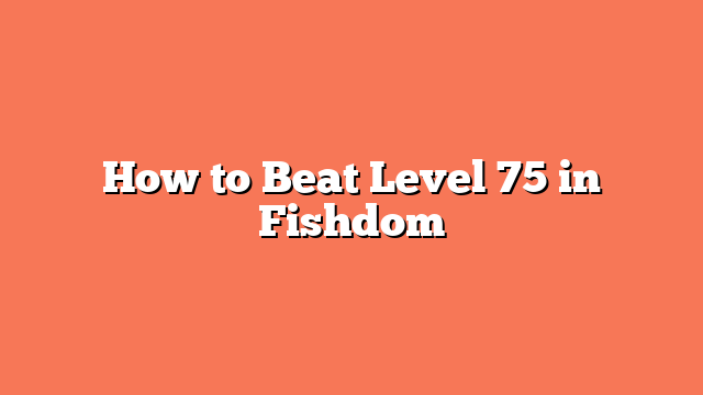 How to Beat Level 75 in Fishdom