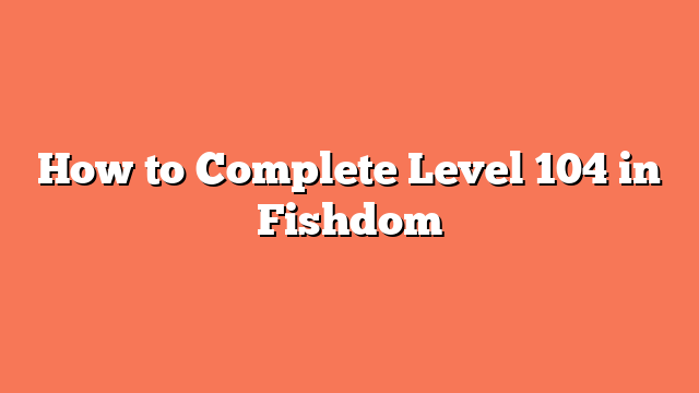 How to Complete Level 104 in Fishdom