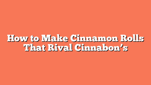 How to Make Cinnamon Rolls That Rival Cinnabon’s