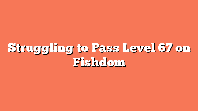 Struggling to Pass Level 67 on Fishdom