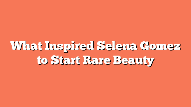 What Inspired Selena Gomez to Start Rare Beauty