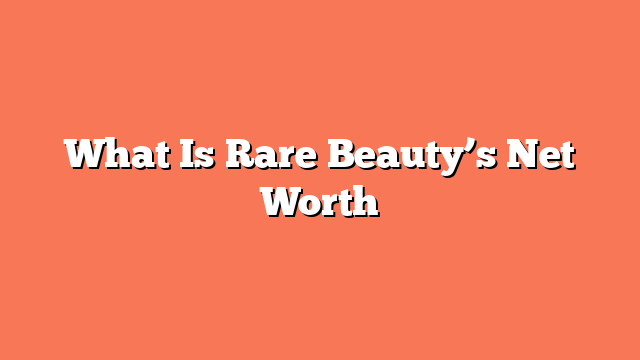 What Is Rare Beauty’s Net Worth