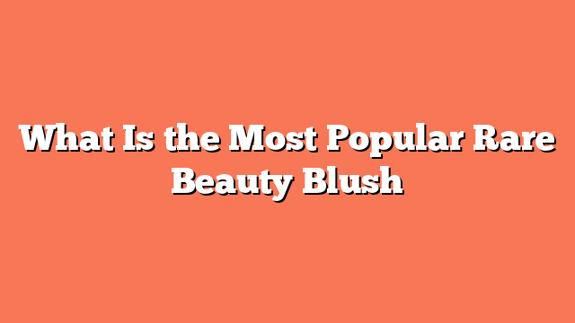 What Is the Most Popular Rare Beauty Blush