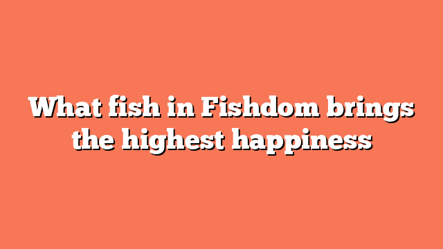 What fish in Fishdom brings the highest happiness