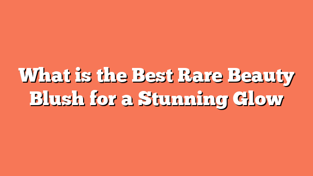 What is the Best Rare Beauty Blush for a Stunning Glow