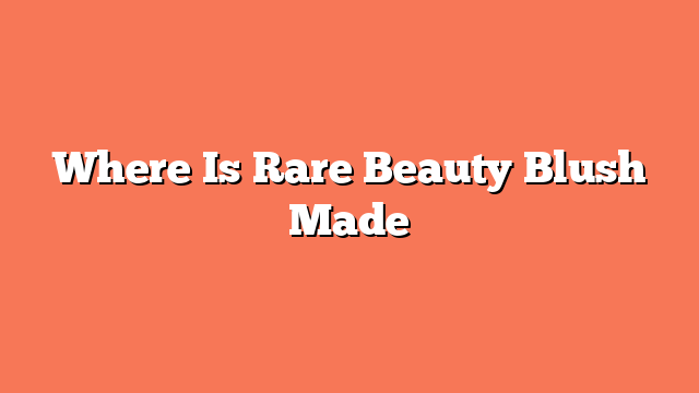 Where Is Rare Beauty Blush Made