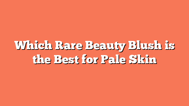 Which Rare Beauty Blush is the Best for Pale Skin