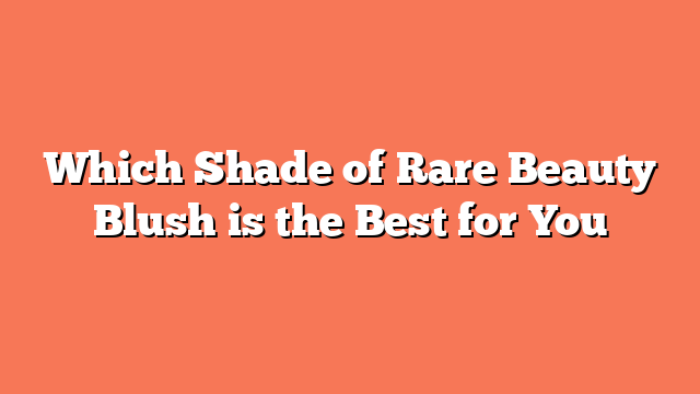 Which Shade of Rare Beauty Blush is the Best for You