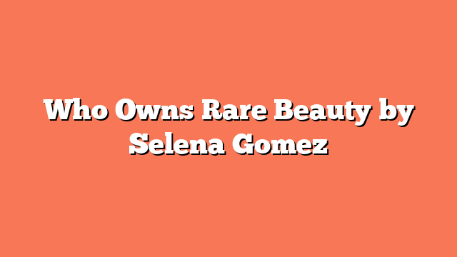 Who Owns Rare Beauty by Selena Gomez